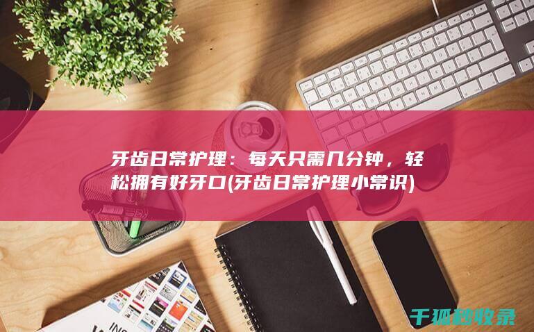 牙齿日常护理：每天只需几分钟，轻松拥有好牙口 (牙齿日常护理小常识)