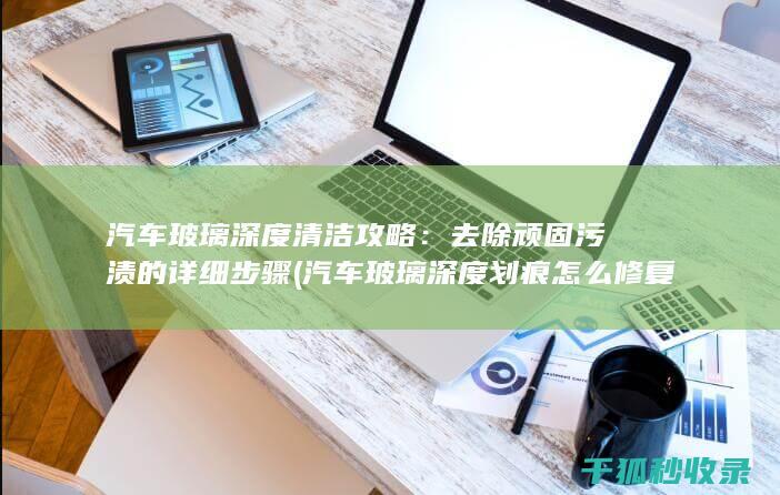 汽车玻璃深度清洁攻略：去除顽固污渍的详细步骤 (汽车玻璃深度划痕怎么修复)