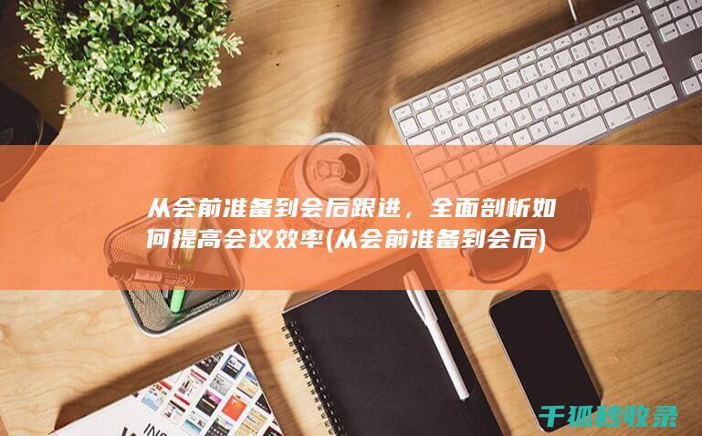 从会前准备到会后跟进，全面剖析如何提高会议效率 (从会前准备到会后)