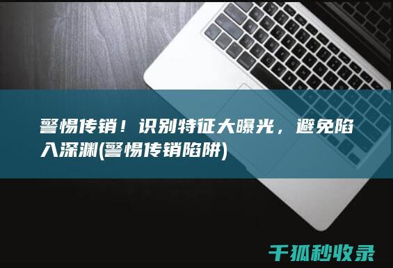 警惕传销！识别特征大曝光，避免陷入深渊 (警惕传销陷阱)