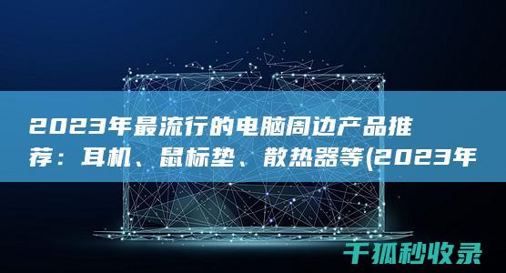 2023年最流行的电脑周边产品推荐：耳机、鼠标垫、散热器等 (2023年最新胸片曝光)