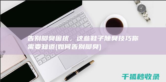 告别脚臭困扰，这些鞋子除臭技巧你需要知道 (如何告别脚臭)