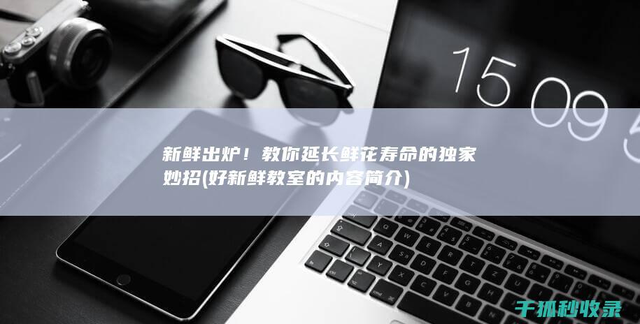 新鲜出炉！教你延长鲜花寿命的独家妙招 (好新鲜教室的内容简介)