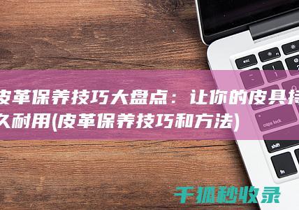 皮革保养技巧大盘点：让你的皮具持久耐用 (皮革保养技巧和方法)