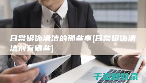 日常银饰清洁的那些事 (日常银饰清洁剂有哪些)