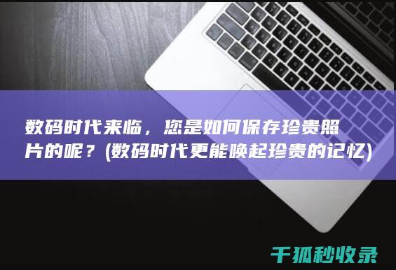 数码时代来临，您是如何保存珍贵照片的呢？ (数码时代更能唤起珍贵的记忆)