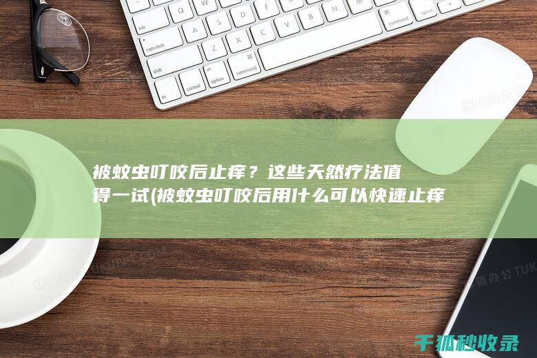 被蚊虫叮咬后止痒？这些天然疗法值得一试 (被蚊虫叮咬后用什么可以快速止痒止痛)