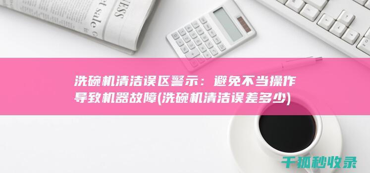 洗碗机清洁误区警示：避免不当操作导致机器故障 (洗碗机清洁误差多少)