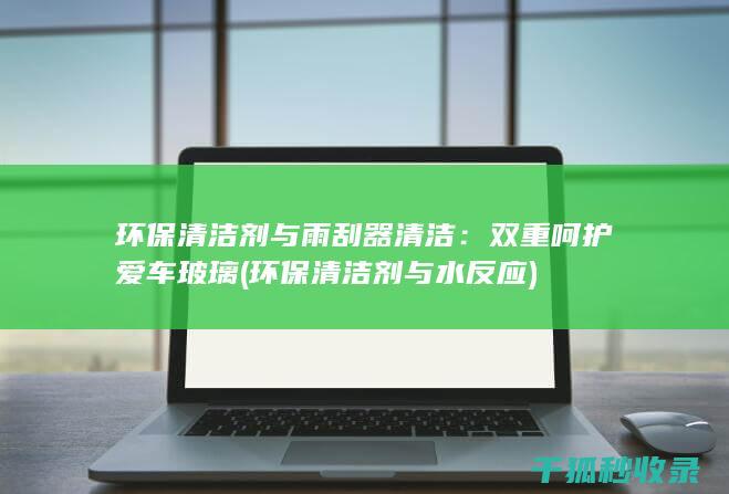 环保清洁剂与雨刮器清洁：双重呵护爱车玻璃 (环保清洁剂与水反应)