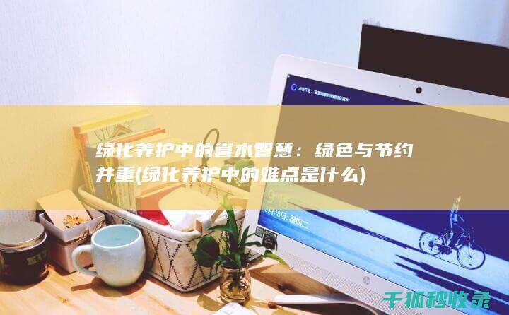 绿化养护中的省水智慧：绿色与节约并重 (绿化养护中的难点是什么)