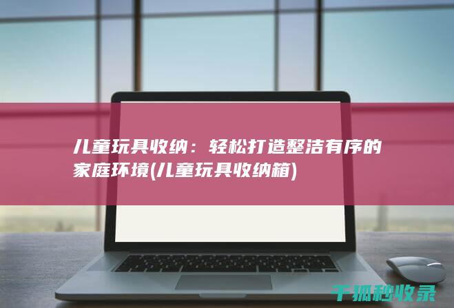 儿童玩具收纳：轻松打造整洁有序的家庭环境 (儿童玩具收纳箱)
