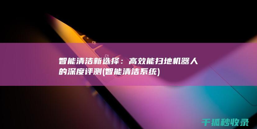 智能清洁新选择：高效能扫地机器人的深度评测 (智能清洁系统)