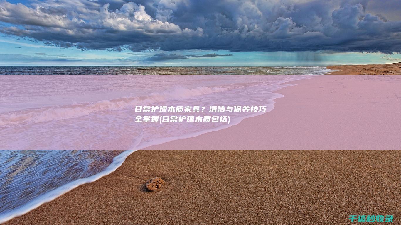 日常护理木质家具？清洁与保养技巧全掌握 (日常护理木质包括)