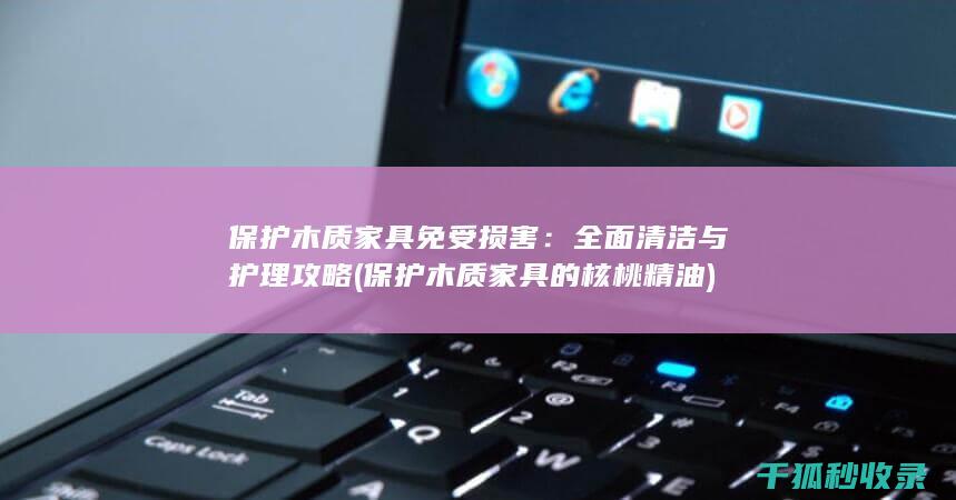 保护木质家具免受损害：全面清洁与护理攻略 (保护木质家具的核桃精油)