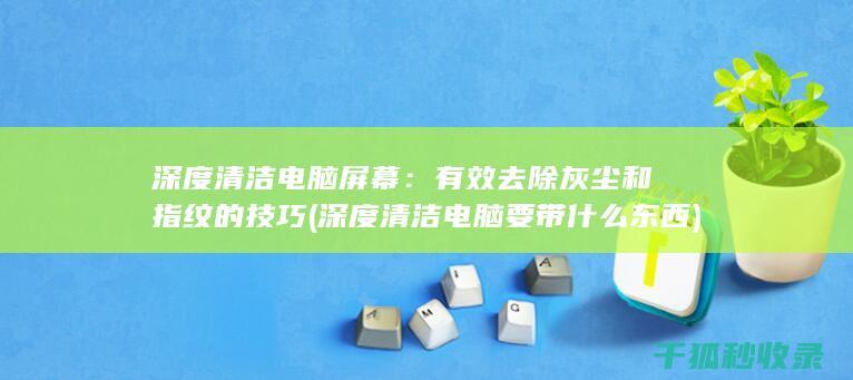 深度清洁电脑屏幕：有效去除灰尘和指纹的技巧 (深度清洁电脑要带什么东西)