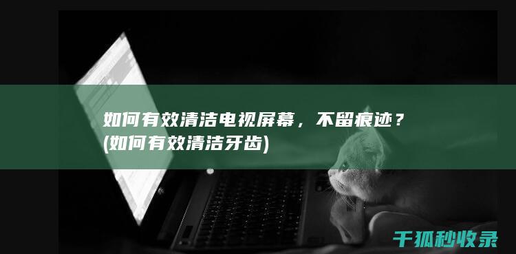 如何有效清洁电视屏幕，不留痕迹？ (如何有效清洁牙齿)