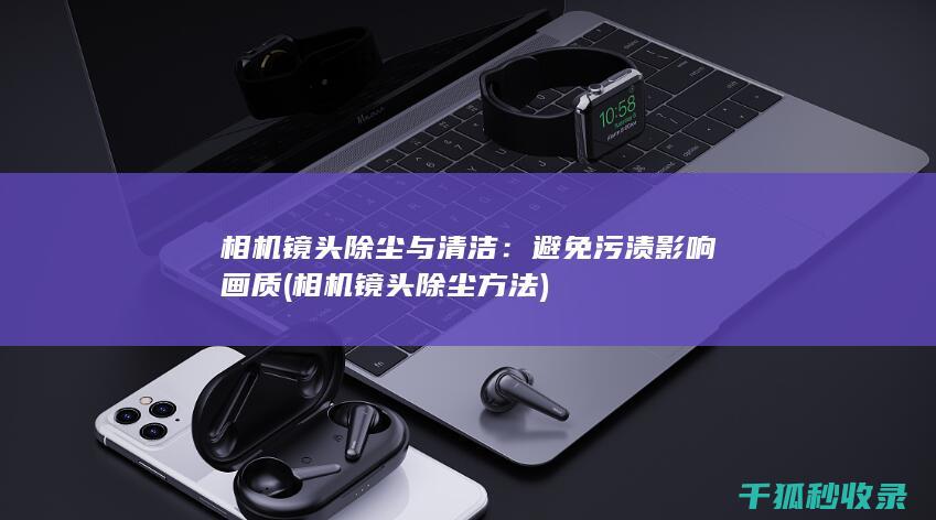 相机镜头除尘与清洁：避免污渍影响画质 (相机镜头除尘方法)