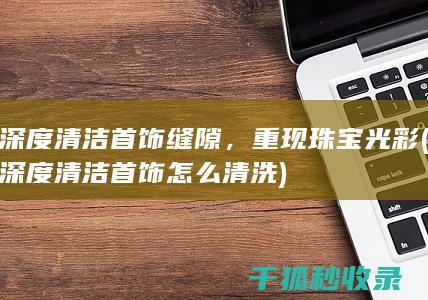 深度清洁首饰缝隙，重现珠宝光彩 (深度清洁首饰怎么清洗)