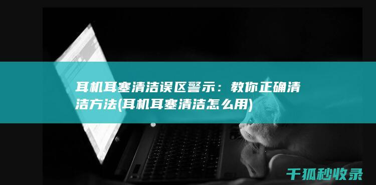 耳机耳塞清洁误区警示：教你正确清洁方法 (耳机耳塞清洁怎么用)