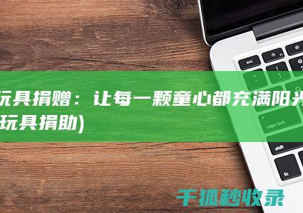 玩具捐赠：让每一颗童心都充满阳光 (玩具捐助)