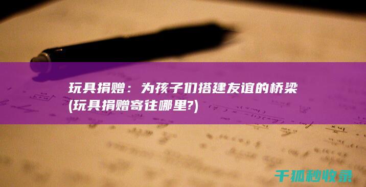 玩具捐赠：为孩子们搭建友谊的桥梁 (玩具捐赠寄往哪里?)