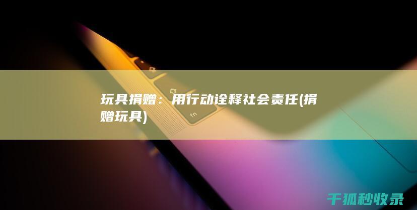 玩具捐赠：用行动诠释社会责任 (捐赠 玩具)