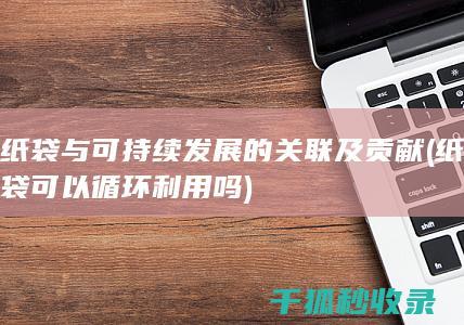 纸袋与可持续发展的关联及贡献 (纸袋可以循环利用吗)