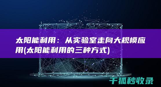 太阳能利用：从实验室走向大规模应用 (太阳能利用的三种方式)