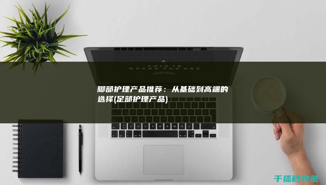 脚部护理产品推荐：从基础到高端的选择 (足部护理产品)