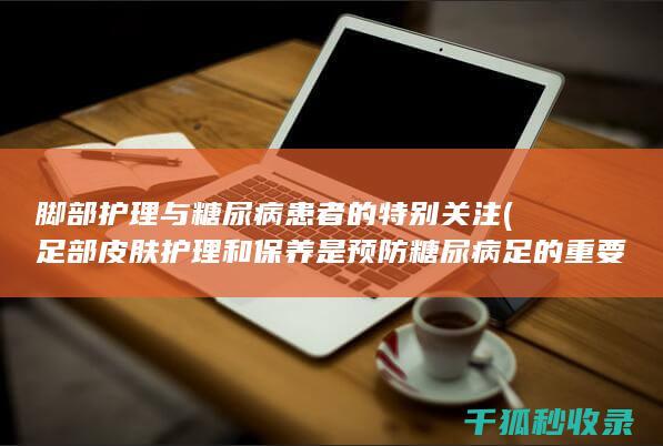 脚部护理与糖尿病患者的特别关注 (足部皮肤护理和保养是预防糖尿病足的重要环节)