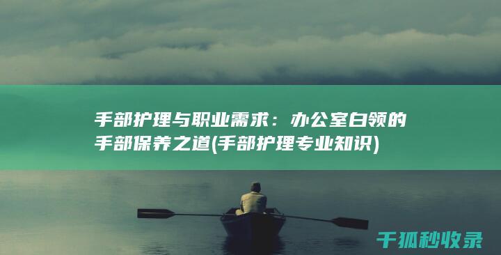 手部护理与职业需求：办公室白领的手部保养之道 (手部护理专业知识)