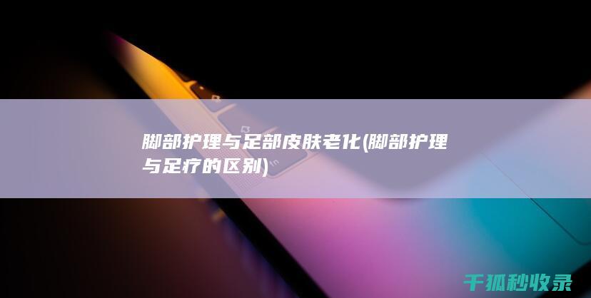 脚部护理与足部皮肤老化 (脚部护理与足疗的区别)