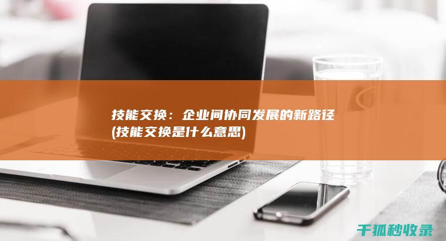 技能交换：企业间协同发展的新路径 (技能交换是什么意思)