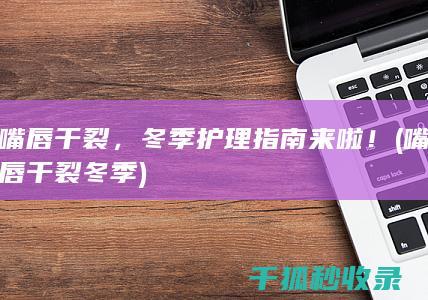 嘴唇干裂，冬季护理指南来啦！ (嘴唇干裂冬季)