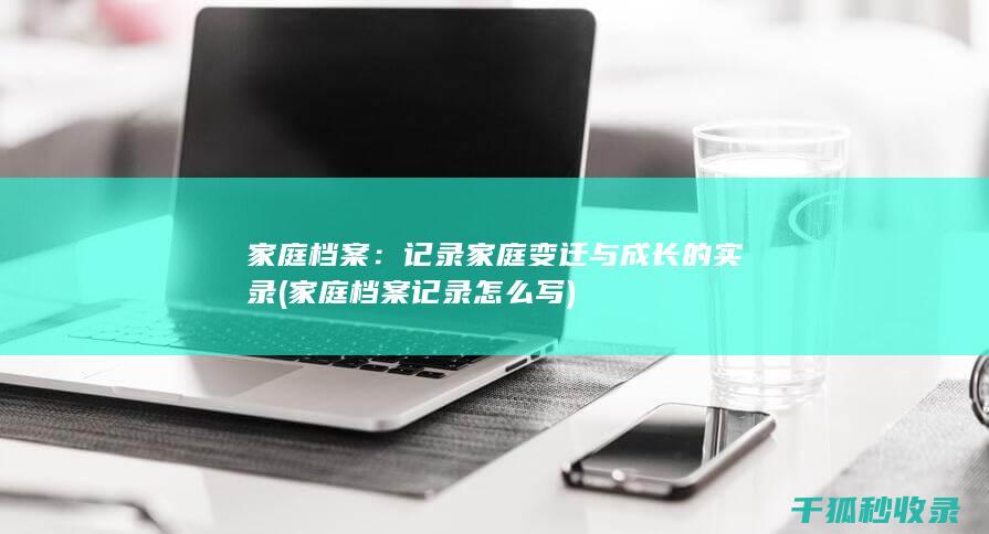 家庭档案：记录家庭变迁与成长的实录 (家庭档案记录怎么写)