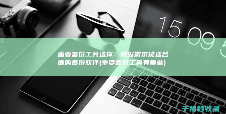重要备份工具选择：根据需求挑选合适的备份软件 (重要备份工具有哪些)