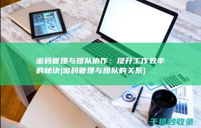 密码管理与团队协作：提升工作效率的秘诀 (密码管理与团队的关系)