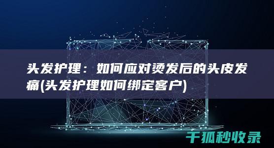 头发护理：如何应对烫发后的头皮发痛 (头发护理如何绑定客户)