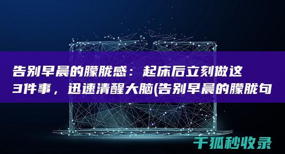 告别早晨的朦胧感：起床后立刻做这3件事，迅速清醒大脑 (告别早晨的朦胧句子)