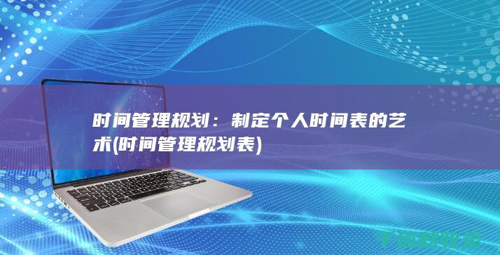 时间管理规划：制定个人时间表的艺术 (时间管理规划表)