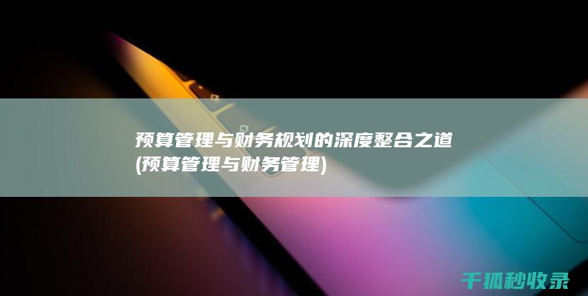 预算管理与财务规划的深度整合之道 (预算管理与财务管理)