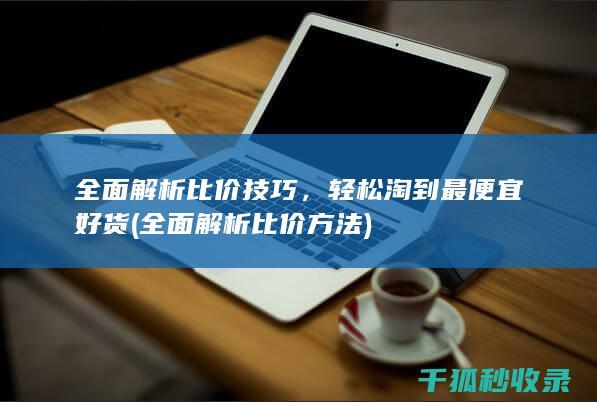 全面解析比价技巧，轻松淘到最便宜好货 (全面解析比价方法)
