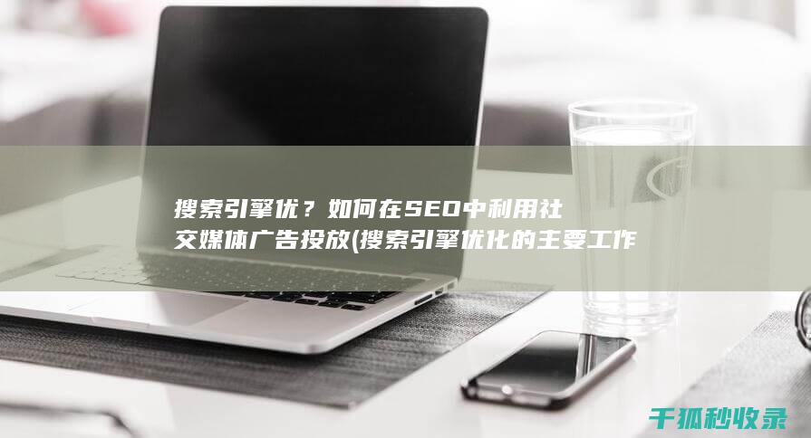 搜索引擎优？如何在SEO中利用社交媒体广告投放 (搜索引擎优化的主要工作有)