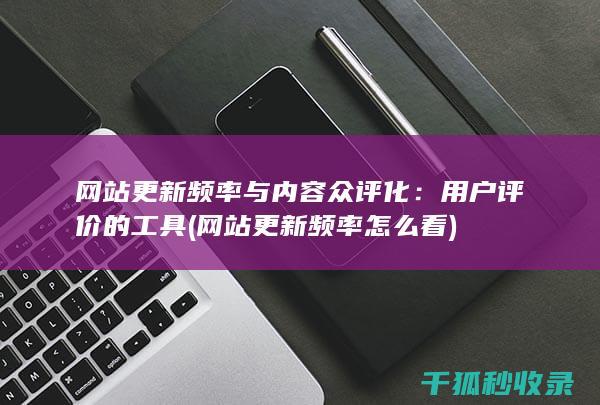 网站更新频率与内容众评化：用户评价的工具 (网站更新频率怎么看)