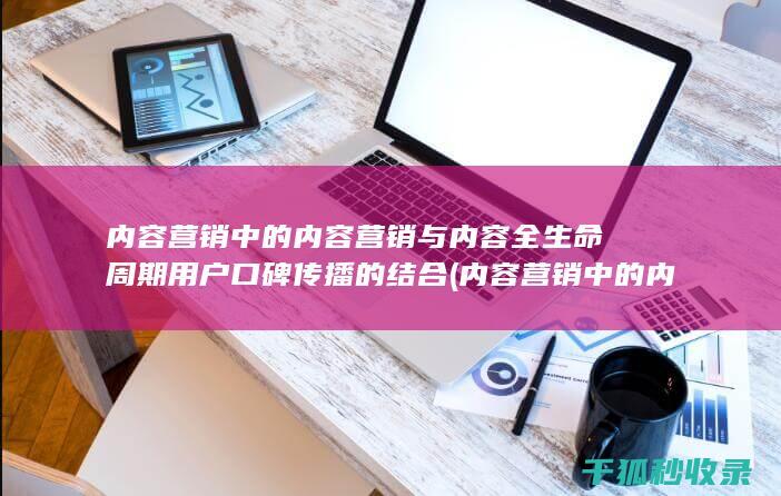 内容营销中的内容营销与内容全生命周期用户口碑传播的结合 (内容营销中的内容选择十分重要)