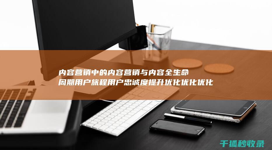 内容营销中的内容营销与内容全生命周期用户旅程用户忠诚度提升优化优化优化优化优化优化优化优化优化的结合 (内容营销中的内容是指什么?)
